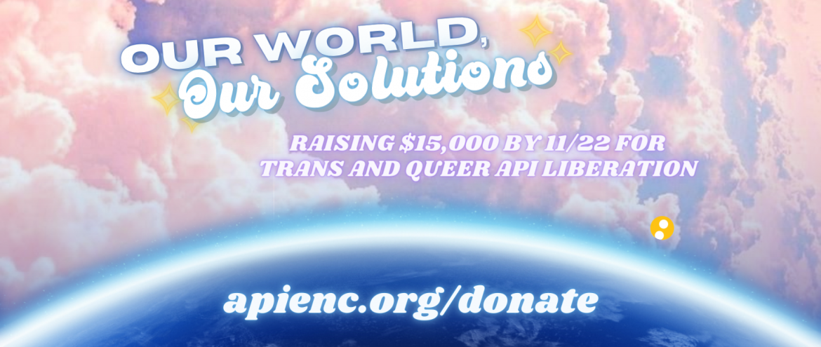Image description: Fluffy pink clouds with a glowing Earth underneath. Above reads: “Our World, Our Solutions” with glowing yellow stars on the sides. In the center reads the text: “Raising $15,000 by 11/22 for Trans and Queer API Liberation.” Toward the bottom is the circular yellow APIENC logo and the donation link "lavenderphoenix.org/donate".