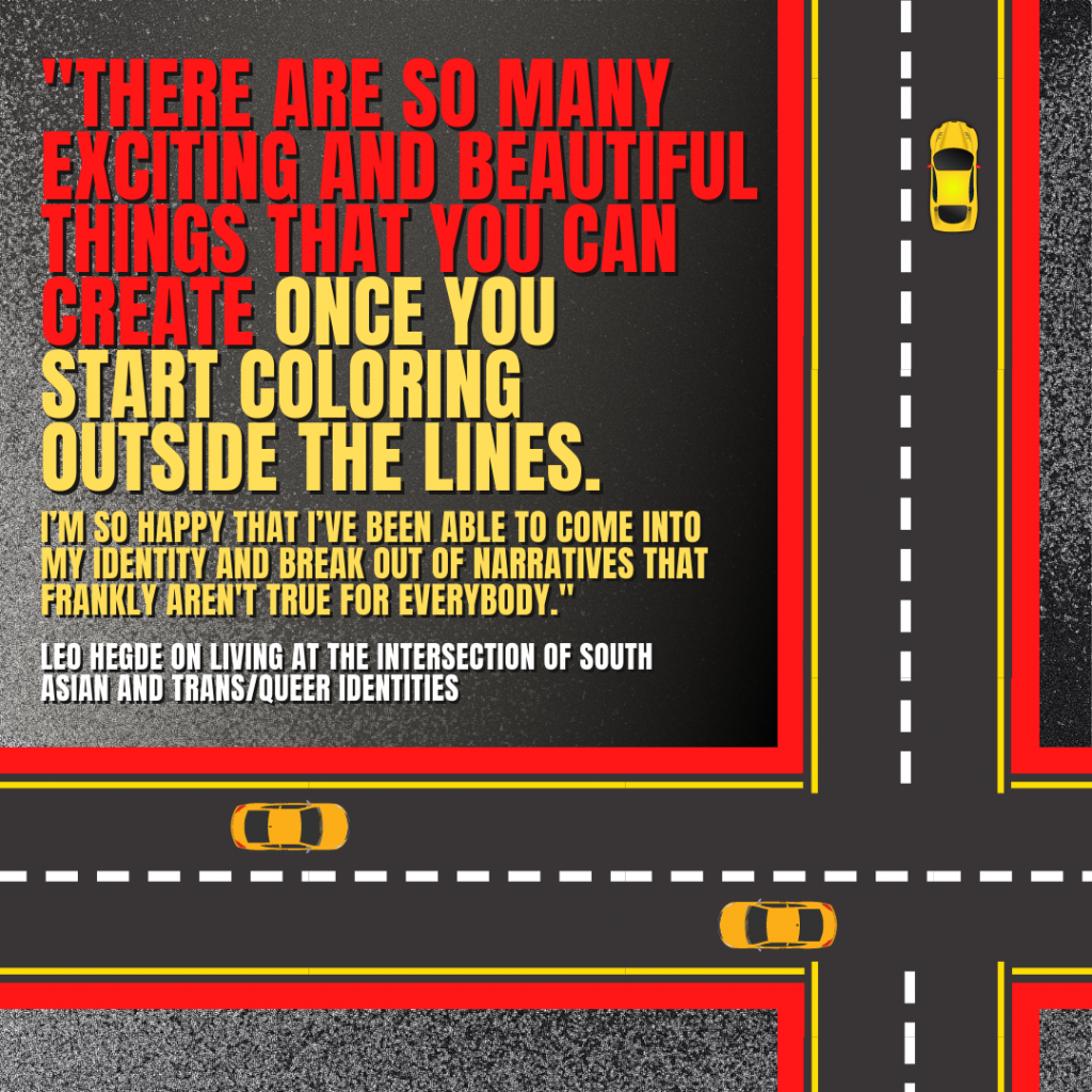 Image description: Graphical depiction of a bird's eye view of roadways with yellow cars on them. In big red, yellow, and white text reads the quote by Leo Hegde, "There are so many exciting and beautiful things that you can create once you start coloring outside the lines. I'm so happy that I've been able to come into my identity and break out of narratives that frankly aren't true for everybody."