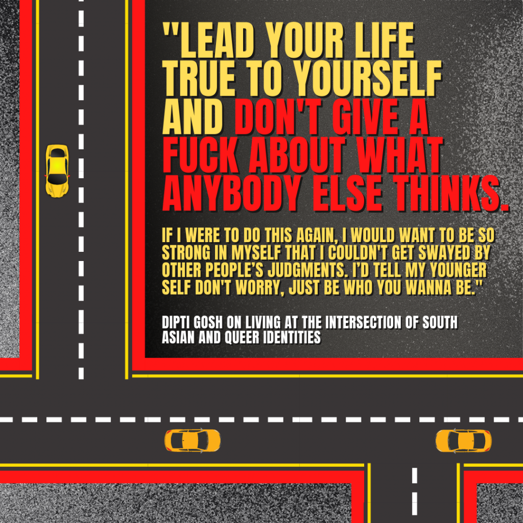 Image description: Graphical depiction of a bird's eye view of roadways with yellow cars on them. In big red, yellow, and white text reads the quote by Dipti Gosh, "Lead your life true to yourself and don't give a fuck about what anybody else thinks. If I were to do this again, I would want to be so strong in myself that I couldn't get swayed by other people's judgements. I'd tell my younger self don't worry, just be who you wanna be."