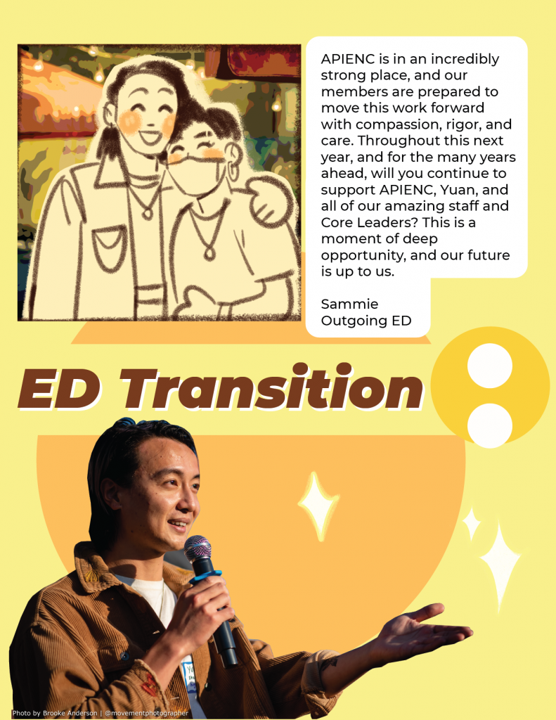 Image description: Title reads “ED Transition”. There is a photo of Yuan, a trans Chinese person, holding a microphone and holding their hand up. Above is an illustration of Yuan and Sammie smiling at a camera. A quote in a white box reads “APIENC is an incredibly strong place, and our members are prepared to move this work forward with compassion, rigor, and care. Throughout this next year, and for the many years ahead, will you continue to support APIENC, Yuan, and all of our amazing staff and Core leaders? This is a moment of deep opportunity, and our future is up to us. - Sammie, Outgoing ED.”