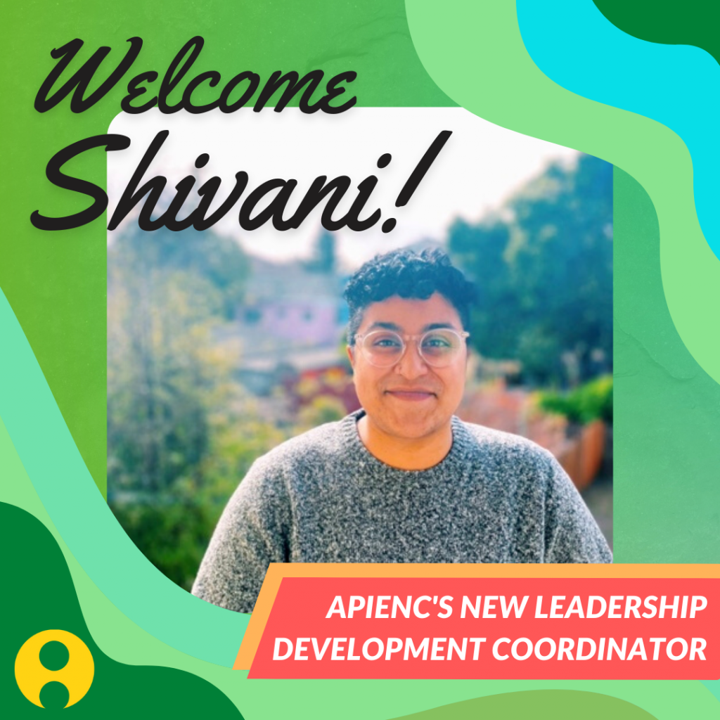 Image description: Colorful and bright graphic that reads "Welcome Shivani!". In the middle is a photo of Shivani outdoors and smiling. Bottom text reads, "APIENC's New Leadership Development Coordinator" with the yellow APIENC logo in the bottom left corner.