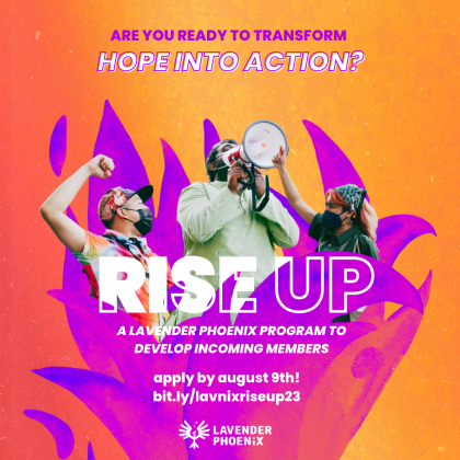 [Image: Three queer and trans APIs in the middle of chanting at a protest emerge from purple flames. Text above them reads “Are you ready to transform hope into action?”. Text layered in front of them reads “RISE UP: A Lavender Phoenix Program To Develop Incoming Members”. ]