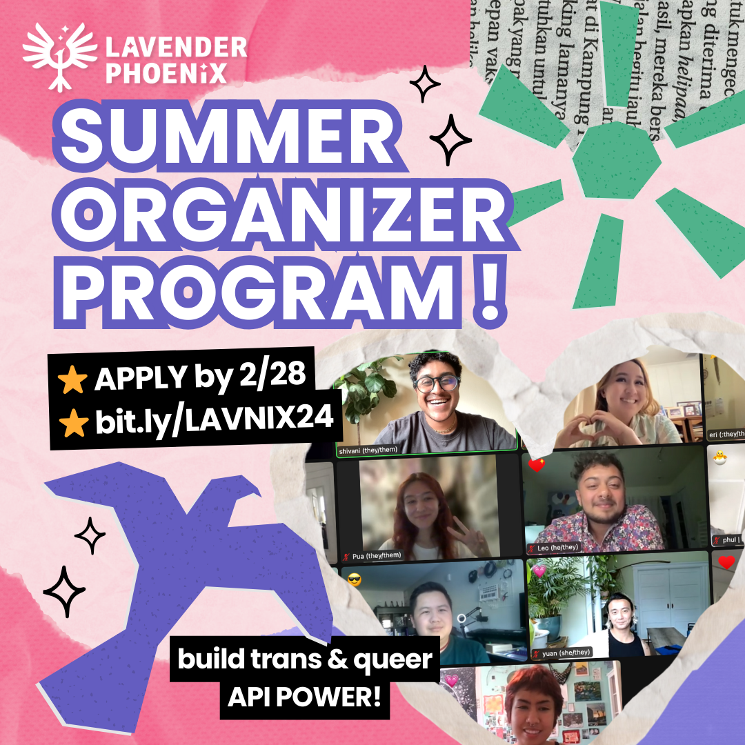 Image Description: on a pink paper-textured background, text reads: “Lavender Phoenix, Summer Organizer Program! Apply by 2/28, bit.ly/LAVNIX24. Build Trans and Queer API Power!” Next to the text is a heart shaped frame with an image inside of trans and queer APIs smiling on Zoom. Surrounding the text and image are paper cut outs of a purple phoenix and green sun, ripped up pieces of pink and purple papers, and doodles of diamonds.