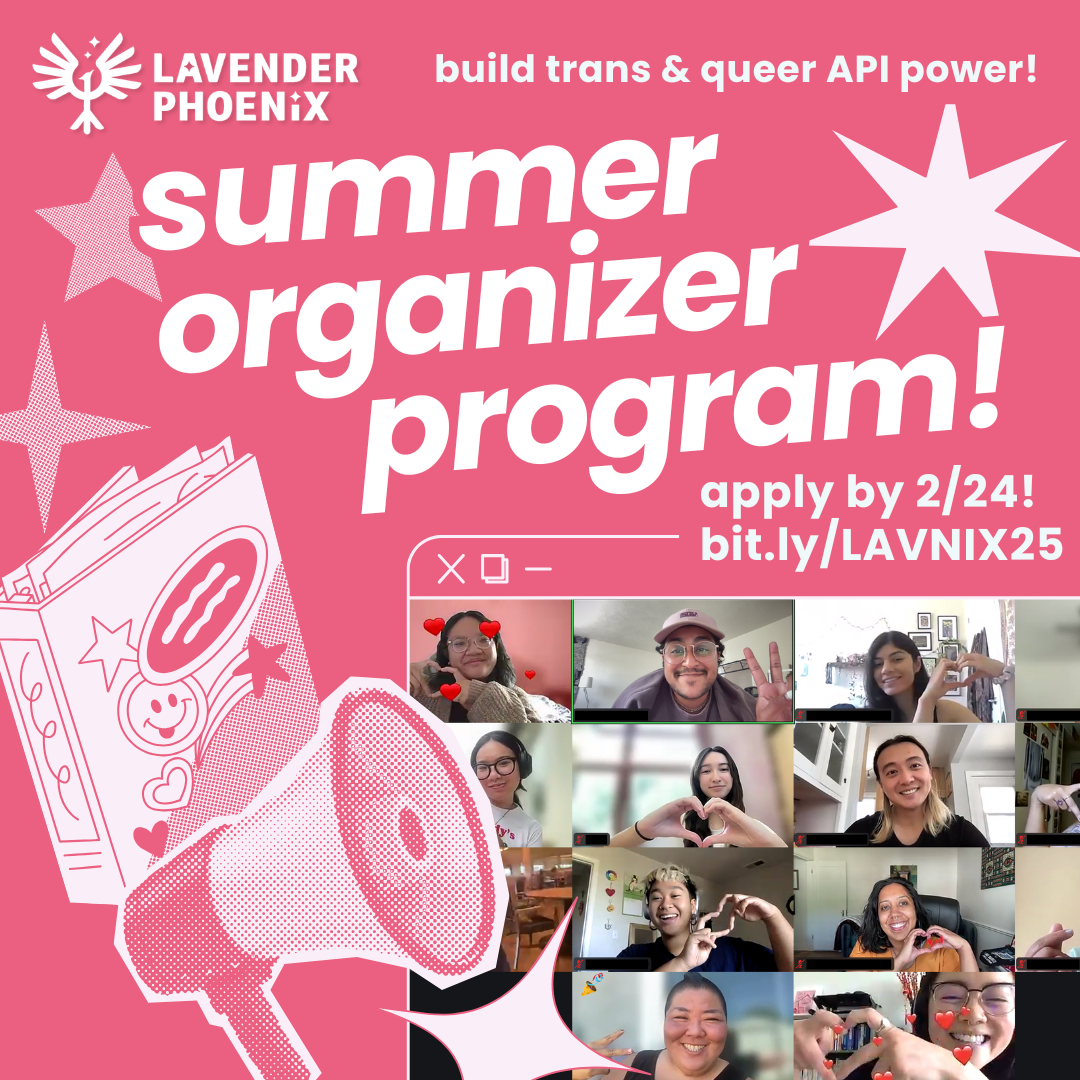 Image Description: on a pink background, text reads: “Lavender Phoenix, Summer Organizer Program! Build Trans and Queer API Power! Apply by 2/24, bit.ly/LAVNIX25. ” Next to the text is a computer window shaped frame with an image inside of trans and queer APIs smiling on Zoom. Surrounding the text and image are pink images of a megaphone and an overflowing binder with stickers.