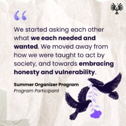 in bold text reads “We started asking each other what we each needed and wanted. We moved away from how we were taught to act by society, and towards embracing honesty and vulnerability”, a quote from a Summer Organizer Program participant. Next to the quote is a black and purple illustration of two birds holding a flower between them while they float.